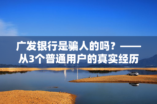 广发银行是骗人的吗?——从3个普通用户的真实经历,拆解股份制银行的消费坑与靠谱边界
