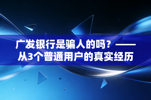 广发银行是骗人的吗？——从3个普通用户的真实经历，拆解股份制银行的消费坑与靠谱边界