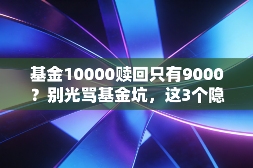 基金10000赎回只有9000？别光骂基金坑，这3个隐形扣费的坑90%的基民都踩过