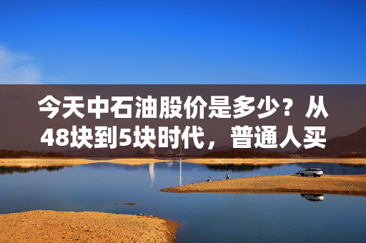今天中石油股价是多少?从48块到5块时代,普通人买中石油真的只能当传家宝吗?