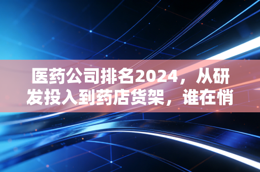医药公司排名2024，从研发投入到药店货架，谁在悄悄守护你我的健康钱包？