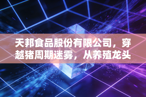 天邦食品股份有限公司,穿越猪周期迷雾,从养殖龙头到餐桌消费新势力的破局之路