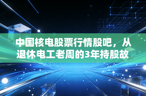 中国核电股票行情股吧,从退休电工老周的3年持股故事,看懂公用事业蓝筹的长期投资逻辑