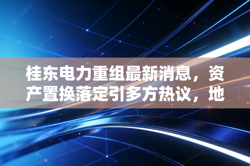 桂东电力重组最新消息,资产置换落定引多方热议,地方能源国企改革的桂东样本有何参考价值?