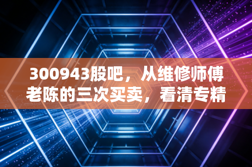 300943股吧，从维修师傅老陈的三次买卖，看清专精特新小市值的赚钱逻辑