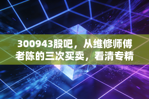 300943股吧，从维修师傅老陈的三次买卖，看清专精特新小市值的赚钱逻辑