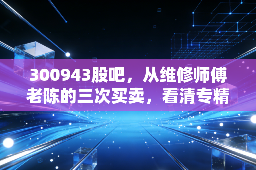 300943股吧，从维修师傅老陈的三次买卖，看清专精特新小市值的赚钱逻辑