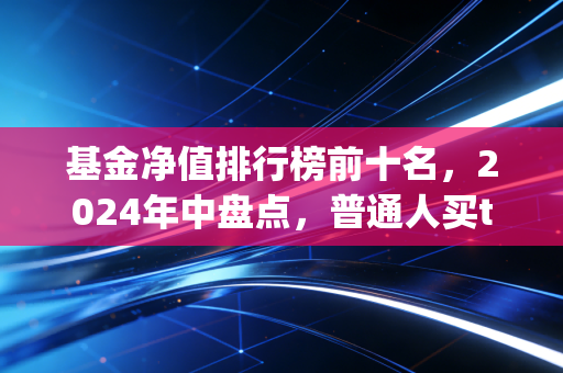 基金净值排行榜前十名,2024年中盘点,普通人买top基金真的能躺赢吗?