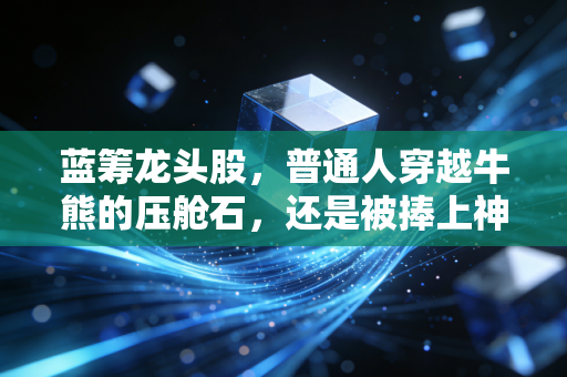 蓝筹龙头股,普通人穿越牛熊的压舱石,还是被捧上神坛的投资陷阱?