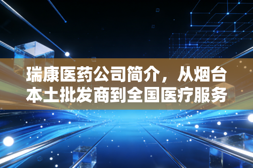 瑞康医药公司简介，从烟台本土批发商到全国医疗服务商的20年沉浮启示录