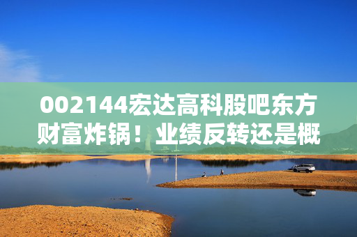002144宏达高科股吧东方财富炸锅！业绩反转还是概念炒作？老股民持仓3年的真实感悟