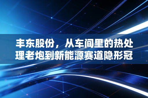 丰东股份，从车间里的热处理老炮到新能源赛道隐形冠军，普通人怎么抓制造业升级的红利？