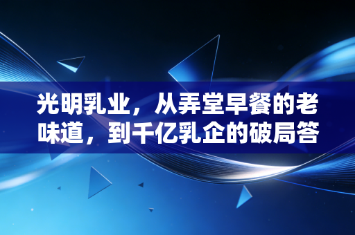 光明乳业，从弄堂早餐的老味道，到千亿乳企的破局答卷