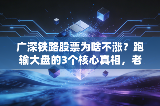 广深铁路股票为啥不涨?跑输大盘的3个核心真相,老广股民的5年持仓心酸我懂