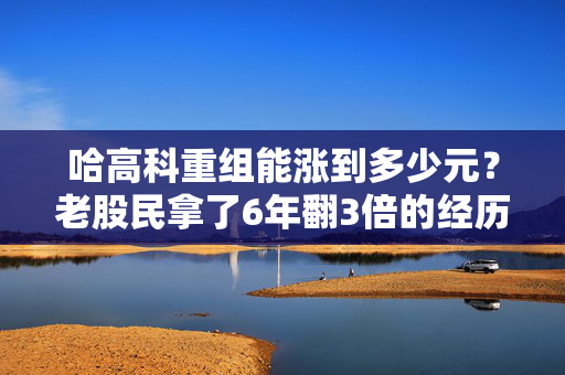 哈高科重组能涨到多少元？老股民拿了6年翻3倍的经历，给你算透估值和风险