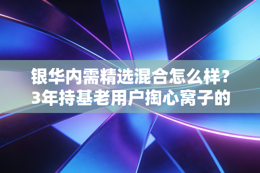 银华内需精选混合怎么样？3年持基老用户掏心窝子的真实测评