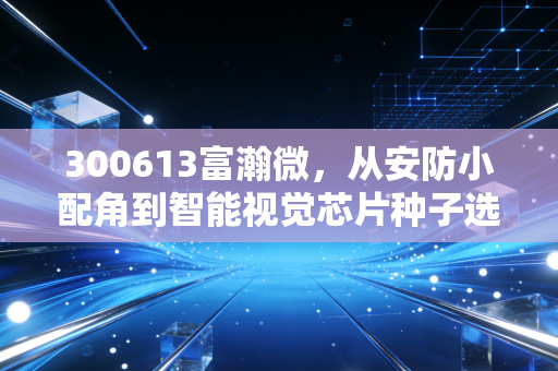 300613富瀚微，从安防小配角到智能视觉芯片种子选手，普通人怎么靠生活体感挖到硬核科技牛股？