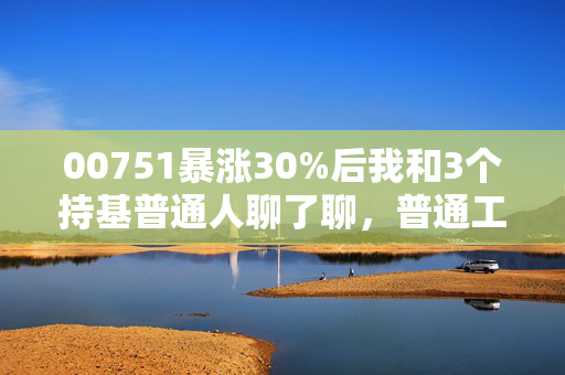00751暴涨30%后我和3个持基普通人聊了聊,普通工薪族投港股新经济到底能赚多少钱?