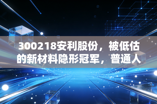 300218安利股份，被低估的新材料隐形冠军，普通人能从它的成长逻辑里挖到什么机会？