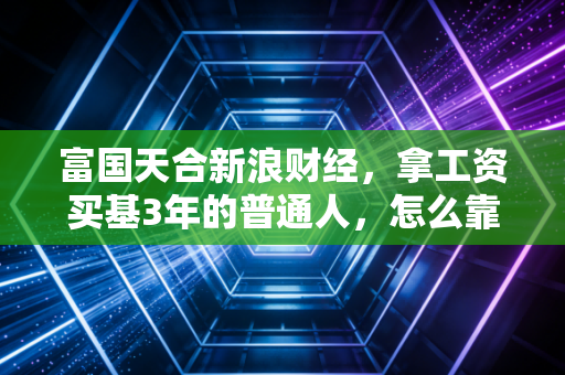 富国天合新浪财经，拿工资买基3年的普通人，怎么靠均衡型产品跑赢了90%的股民？