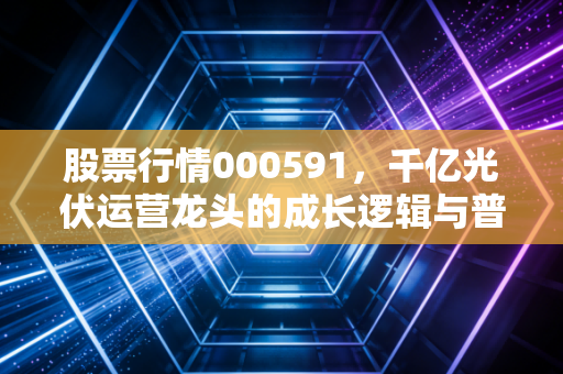 股票行情000591,千亿光伏运营龙头的成长逻辑与普通人的投资启示