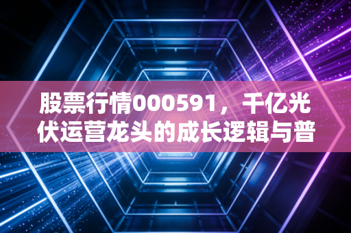 股票行情000591,千亿光伏运营龙头的成长逻辑与普通人的投资启示