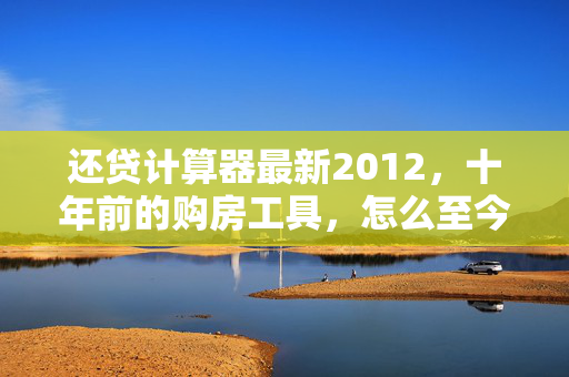 还贷计算器最新2012，十年前的购房工具，怎么至今仍是普通人房贷决策的隐形参照系