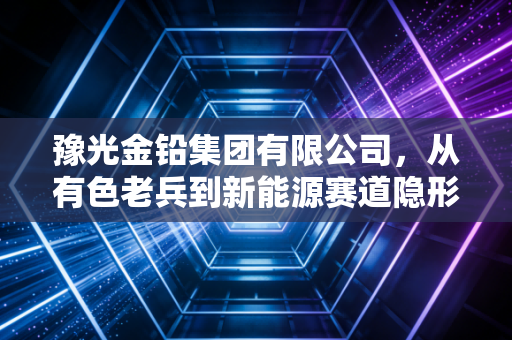 豫光金铅集团有限公司，从有色老兵到新能源赛道隐形冠军的进阶启示