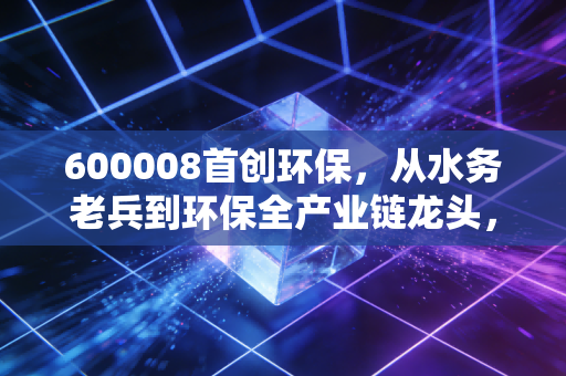 600008首创环保,从水务老兵到环保全产业链龙头,普通人怎么挖到低估值公用事业股的隐藏红利?