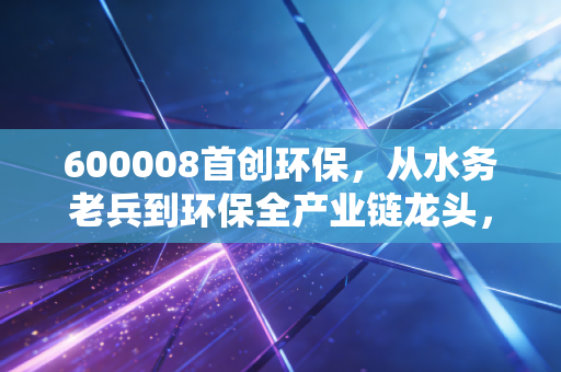 600008首创环保,从水务老兵到环保全产业链龙头,普通人怎么挖到低估值公用事业股的隐藏红利?