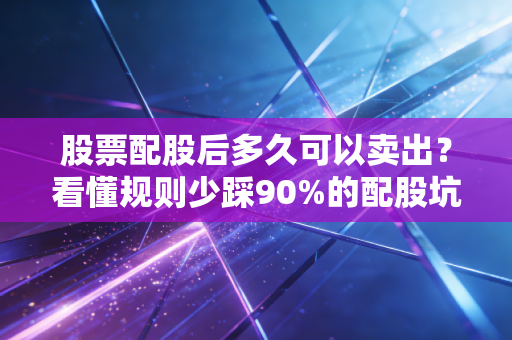 股票配股后多久可以卖出？看懂规则少踩90%的配股坑