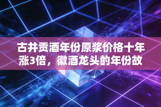 古井贡酒年份原浆价格十年涨3倍,徽酒龙头的年份故事里,藏着普通人的消费账本与行业暗线