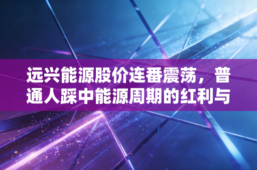 远兴能源股价连番震荡,普通人踩中能源周期的红利与陷阱