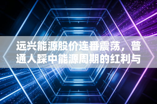 远兴能源股价连番震荡，普通人踩中能源周期的红利与陷阱
