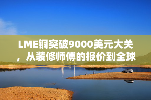 LME铜突破9000美元大关,从装修师傅的报价到全球经济的晴雨表,我们为什么要关心这坨红金属