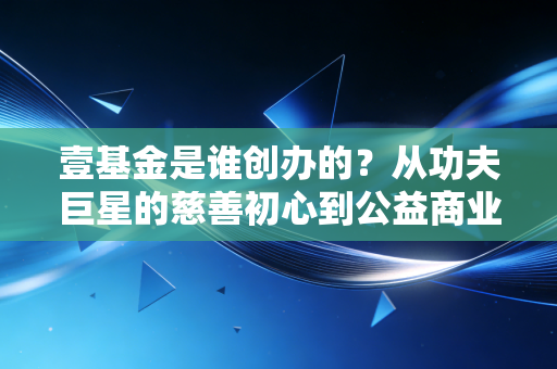 壹基金是谁创办的?从功夫巨星的慈善初心到公益商业化的行业样本