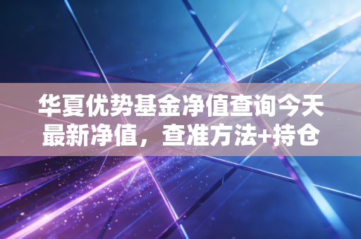 华夏优势基金净值查询今天最新净值，查准方法+持仓实操指南，普通人别再踩净值焦虑的坑
