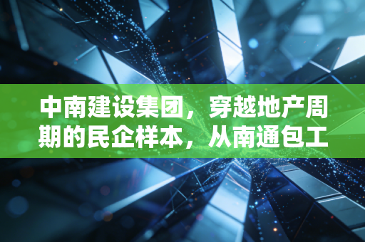 中南建设集团,穿越地产周期的民企样本,从南通包工头到千亿房企的沉浮与自救