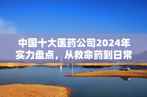 中国十大医药公司2024年实力盘点,从救命药到日常保健,它们早已悄悄渗透你我的生活