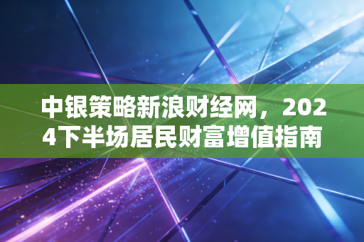 中银策略新浪财经网,2024下半场居民财富增值指南,别再把稳等同于只存银行了