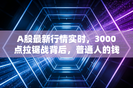 A股最新行情实时,3000点拉锯战背后,普通人的钱袋子该怎么守?