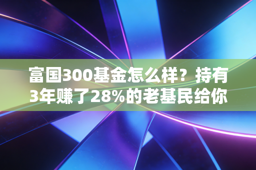 富国300基金怎么样?持有3年赚了28%的老基民给你掏掏真心话
