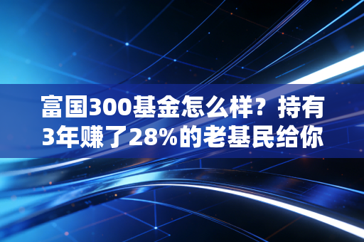 富国300基金怎么样？持有3年赚了28%的老基民给你掏掏真心话