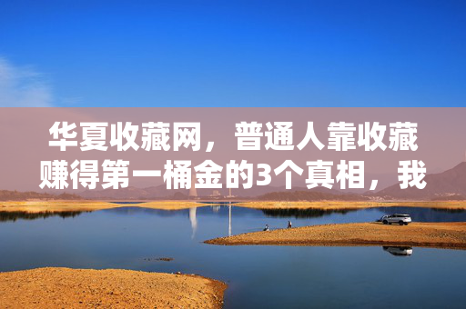华夏收藏网,普通人靠收藏赚得第一桶金的3个真相,我藏了10年才敢说