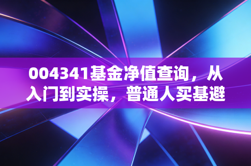 004341基金净值查询,从入门到实操,普通人买基避坑全指南