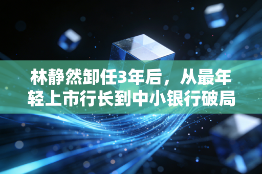 林静然卸任3年后，从最年轻上市行长到中小银行破局的一面镜子