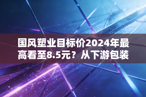 国风塑业目标价2024年最高看至8.5元？从下游包装厂老板的进货单看懂真实增长逻辑