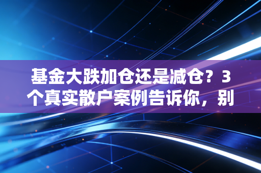 基金大跌加仓还是减仓？3个真实散户案例告诉你，别再凭感觉瞎操作了