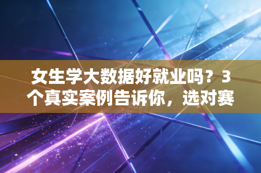 女生学大数据好就业吗？3个真实案例告诉你，选对赛道比性别标签更重要