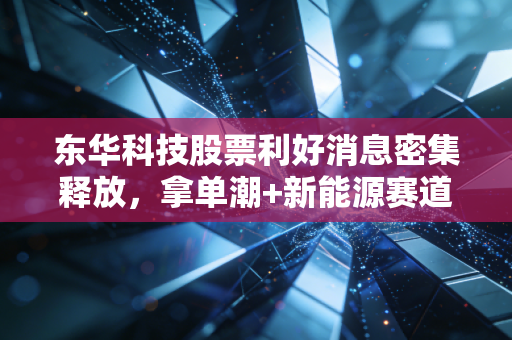 东华科技股票利好消息密集释放,拿单潮+新能源赛道卡位,普通投资者要不要上车?